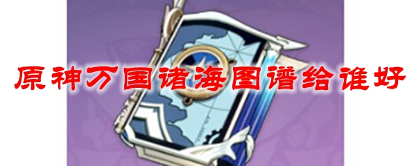 原神万国诸海图谱给谁好